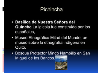 Pichincha

 Basílica de Nuestra Señora del
  Quinche La iglesia fue construida por los
  españoles,
 Museo Etnográfico Mitad del Mundo, un
  museo sobre la etnografía indígena en
  Quito.
 Bosque Protector Mindo Nambillo en San
  Miguel de los Bancos.
 