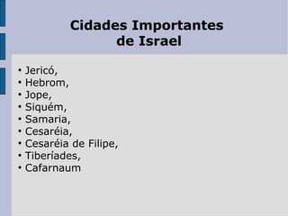 Cidades Importantes
de Israel
●
Jericó,
●
Hebrom,
●
Jope,
●
Siquém,
●
Samaria,
●
Cesaréia,
●
Cesaréia de Filipe,
●
Tiberíades,
●
Cafarnaum
 
