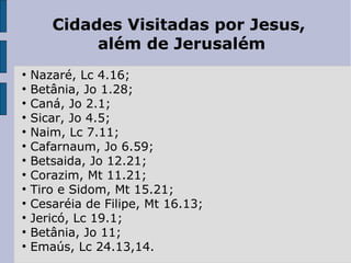 Cidades Visitadas por Jesus,
além de Jerusalém
●
Nazaré, Lc 4.16;
●
Betânia, Jo 1.28;
●
Caná, Jo 2.1;
●
Sicar, Jo 4.5;
●
Naim, Lc 7.11;
●
Cafarnaum, Jo 6.59;
●
Betsaida, Jo 12.21;
●
Corazim, Mt 11.21;
●
Tiro e Sidom, Mt 15.21;
●
Cesaréia de Filipe, Mt 16.13;
●
Jericó, Lc 19.1;
●
Betânia, Jo 11;
●
Emaús, Lc 24.13,14.
 