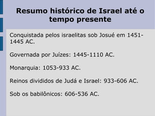 Resumo histórico de Israel até o
tempo presente
Conquistada pelos israelitas sob Josué em 1451-
1445 AC.
Governada por Juízes: 1445-1110 AC.
Monarquia: 1053-933 AC.
Reinos divididos de Judá e Israel: 933-606 AC.
Sob os babilônicos: 606-536 AC.
 