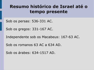 Resumo histórico de Israel até o
tempo presente
Sob os persas: 536-331 AC.
Sob os gregos: 331-167 AC.
Independente sob os Macabeus: 167-63 AC.
Sob os romanos 63 AC a 634 AD.
Sob os árabes: 634-1517 AD.
 