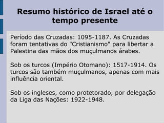 Resumo histórico de Israel até o
tempo presente
Período das Cruzadas: 1095-1187. As Cruzadas
foram tentativas do "Cristianismo" para libertar a
Palestina das mãos dos muçulmanos árabes.
Sob os turcos (Império Otomano): 1517-1914. Os
turcos são também muçulmanos, apenas com mais
influência oriental.
Sob os ingleses, como protetorado, por delegação
da Liga das Nações: 1922-1948.
 