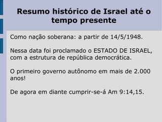 Resumo histórico de Israel até o
tempo presente
Como nação soberana: a partir de 14/5/1948.
Nessa data foi proclamado o ESTADO DE ISRAEL,
com a estrutura de república democrática.
O primeiro governo autônomo em mais de 2.000
anos!
De agora em diante cumprir-se-á Am 9:14,15.
 