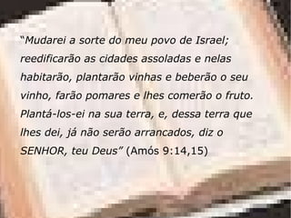 “Mudarei a sorte do meu povo de Israel;
reedificarão as cidades assoladas e nelas
habitarão, plantarão vinhas e beberão o seu
vinho, farão pomares e lhes comerão o fruto.
Plantá-los-ei na sua terra, e, dessa terra que
lhes dei, já não serão arrancados, diz o
SENHOR, teu Deus” (Amós 9:14,15)
 
