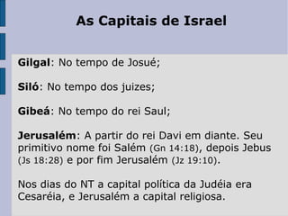 As Capitais de Israel
Gilgal: No tempo de Josué;
Siló: No tempo dos juizes;
Gibeá: No tempo do rei Saul;
Jerusalém: A partir do rei Davi em diante. Seu
primitivo nome foi Salém (Gn 14:18), depois Jebus
(Js 18:28) e por fim Jerusalém (Jz 19:10).
Nos dias do NT a capital política da Judéia era
Cesaréia, e Jerusalém a capital religiosa.
 