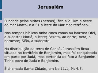 Jerusalém
Fundada pelos hititas (heteus), fica a 21 km a oeste
do Mar Morto, e a 51 a leste do Mar Mediterrâneo.
Nos tempos bíblicos tinha cinco zonas ou bairros: Ofel,
a sudeste; Moriá, a leste; Bezeta, ao norte; Acra, a
noroeste; Sião, a sudoeste.
Na distribuição da terra de Canaã, Jerusalém ficou
situada no território de Benjamim, mas foi conquistada
em parte por Judá, mas pertencia de fato a Benjamim.
Tinha povo de Judá e Benjamim.
É chamada Santa Cidade, em Ne 11.1; Mt 4.5.
 