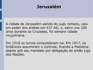 Jerusalém
A cidade de Jerusalém saindo do jugo romano, caiu
em poder dos árabes em 637 AD, e, salvo uns 100
anos durante as Cruzadas, foi sempre cidade
muçulmana.
Em 1518 os turcos conquistaram-na. Em 1917, os
britânicos assumiram o controle, ficando a Palestina
depois sob seu mandato por delegação da então Liga
das Nações.
 
