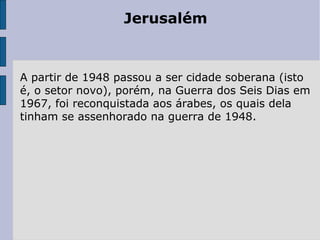 Jerusalém
A partir de 1948 passou a ser cidade soberana (isto
é, o setor novo), porém, na Guerra dos Seis Dias em
1967, foi reconquistada aos árabes, os quais dela
tinham se assenhorado na guerra de 1948.
 