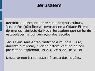 Jerusalém
Reedificada sempre sobre suas próprias ruínas,
Jerusalém (não Roma) permanece a Cidade Eterna
do mundo, símbolo da Nova Jerusalém que se há de
estabelecer na consumação dos séculos.
Jerusalém será então metrópole mundial. Isso,
durante o Milênio, quando estará vestida do seu
prometido esplendor, Is 2.3; Zc 8.22; Jr 31.38.
Nesse tempo Israel estará à testa das nações.
 