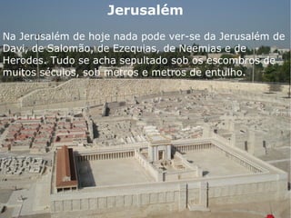 Jerusalém
Na Jerusalém de hoje nada pode ver-se da Jerusalém de
Davi, de Salomão, de Ezequias, de Neemias e de
Herodes. Tudo se acha sepultado sob os escombros de
muitos séculos, sob metros e metros de entulho.
 