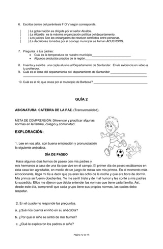 Página 12 de 15
6. Escriba dentro del paréntesis F O V según corresponda.
( ) La gobernación es dirigida por el señor Alcalde.
( ) La Alcaldía es la máxima organización política del departamento.
( ) Los jueces Son los encargados de resolver conflictos entre personas.
( ) La decisiones tomadas por el concejo municipal se llaman ACUERDOS.
7. Pregunta a tus padres:
 Cuál es la temperatura de nuestro municipio________________________
 Algunos productos propios de la región._____________________________________
8. Inventa y escriba una copla alusiva al Departamento de Santander. Envía evidencia en video a
tu profesora.
9. Cuál es el lema del departamento del departamento de Santander ______________________
____________________________________________________________________________
10. Cuál es el río que cruza por el municipio de Barbosa? _________________________________
GUÍA 2
ASIGNATURA: CATEDRA DE LA PAZ. (Transversalidad).
META DE COMPRENSIÓN: Diferenciar y practicar algunas
normas en la familia, colegio y comunidad.
EXPLORACIÓN:
1. Lee en voz alta, con buena entonación y pronunciación
la siguiente anécdota.
DÍA DE PASEO
Hace algunos días fuimos de paseo con mis padres y
mis hermanos a casa de una tía que vive en el campo. El primer día de paseo estábamos en
esta casa tan agradable, en medio de un juego de mesa con mis primos. En el momento más
emocionante, llegó mi tía a decir que ya eran las ocho de la noche y que era hora de dormir.
Mis primos se fueron obedientes. Yo me sentí triste y de mal humor y les conté a mis padres
lo sucedido. Ellos me dijeron que debía entender las normas que tiene cada familia. Así,
desde este día, comprendí que cada grupo tiene sus propias normas, las cuales debo
respetar.
2. En el cuaderno responde las preguntas.
a. ¿Qué nos cuenta el niño en su anécdota?
b. ¿Por qué el niño se sintió de mal humor?
c. ¿Qué le explicaron los padres al niño?
 