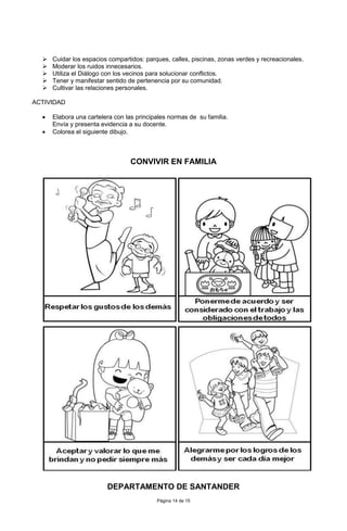 Página 14 de 15
 Cuidar los espacios compartidos: parques, calles, piscinas, zonas verdes y recreacionales.
 Moderar los ruidos innecesarios.
 Utiliza el Diálogo con los vecinos para solucionar conflictos.
 Tener y manifestar sentido de pertenencia por su comunidad.
 Cultivar las relaciones personales.
ACTIVIDAD
 Elabora una cartelera con las principales normas de su familia.
Envía y presenta evidencia a su docente.
 Colorea el siguiente dibujo.
CONVIVIR EN FAMILIA
DEPARTAMENTO DE SANTANDER
 