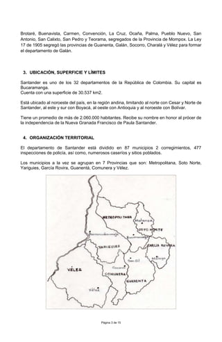 Página 3 de 15
Brotaré, Buenavista, Carmen, Convención, La Cruz, Ocaña, Palma, Pueblo Nuevo, San
Antonio, San Calixto, San Pedro y Teorama, segregados de la Provincia de Mompox. La Ley
17 de 1905 segregó las provincias de Guanenta, Galán, Socorro, Charalá y Vélez para formar
el departamento de Galán.
3. UBICACIÓN, SUPERFICIE Y LÍMITES
Santander es uno de los 32 departamentos de la República de Colombia. Su capital es
Bucaramanga.
Cuenta con una superficie de 30.537 km2.
Está ubicado al noroeste del país, en la región andina, limitando al norte con Cesar y Norte de
Santander, al este y sur con Boyacá, al oeste con Antioquia y al noroeste con Bolívar.
Tiene un promedio de más de 2.060.000 habitantes. Recibe su nombre en honor al prócer de
la independencia de la Nueva Granada Francisco de Paula Santander.
4. ORGANIZACIÓN TERRITORIAL
El departamento de Santander está dividido en 87 municipios 2 corregimientos, 477
inspecciones de policía, así como, numerosos caseríos y sitios poblados.
Los municipios a la vez se agrupan en 7 Provincias que son: Metropolitana, Soto Norte,
Yariguies, García Rovira, Guanentá, Comunera y Vélez.
 