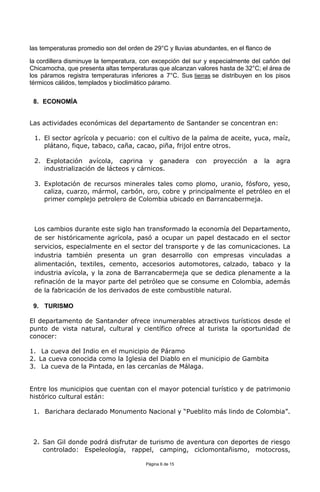 Página 6 de 15
las temperaturas promedio son del orden de 29°C y lluvias abundantes, en el flanco de
la cordillera disminuye la temperatura, con excepción del sur y especialmente del cañón del
Chicamocha, que presenta altas temperaturas que alcanzan valores hasta de 32°C; el área de
los páramos registra temperaturas inferiores a 7°C. Sus tierras se distribuyen en los pisos
térmicos cálidos, templados y bioclimático páramo.
8. ECONOMÍA
Las actividades económicas del departamento de Santander se concentran en:
1. El sector agrícola y pecuario: con el cultivo de la palma de aceite, yuca, maíz,
plátano, fique, tabaco, caña, cacao, piña, frijol entre otros.
2. Explotación avícola, caprina y ganadera con proyección a la agra
industrialización de lácteos y cárnicos.
3. Explotación de recursos minerales tales como plomo, uranio, fósforo, yeso,
caliza, cuarzo, mármol, carbón, oro, cobre y principalmente el petróleo en el
primer complejo petrolero de Colombia ubicado en Barrancabermeja.
Los cambios durante este siglo han transformado la economía del Departamento,
de ser históricamente agrícola, pasó a ocupar un papel destacado en el sector
servicios, especialmente en el sector del transporte y de las comunicaciones. La
industria también presenta un gran desarrollo con empresas vinculadas a
alimentación, textiles, cemento, accesorios automotores, calzado, tabaco y la
industria avícola, y la zona de Barrancabermeja que se dedica plenamente a la
refinación de la mayor parte del petróleo que se consume en Colombia, además
de la fabricación de los derivados de este combustible natural.
9. TURISMO
El departamento de Santander ofrece innumerables atractivos turísticos desde el
punto de vista natural, cultural y científico ofrece al turista la oportunidad de
conocer:
1. La cueva del Indio en el municipio de Páramo
2. La cueva conocida como la Iglesia del Diablo en el municipio de Gambita
3. La cueva de la Pintada, en las cercanías de Málaga.
Entre los municipios que cuentan con el mayor potencial turístico y de patrimonio
histórico cultural están:
1. Barichara declarado Monumento Nacional y “Pueblito más lindo de Colombia”.
2. San Gil donde podrá disfrutar de turismo de aventura con deportes de riesgo
controlado: Espeleología, rappel, camping, ciclomontañismo, motocross,
 
