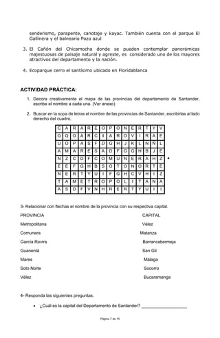 Página 7 de 15
senderismo, parapente, canotaje y kayac. También cuenta con el parque El
Gallinera y el balneario Pozo azul
3. El Cañón del Chicamocha donde se pueden contemplar panorámicas
majestuosas de paisaje natural y agreste, es considerado uno de los mayores
atractivos del departamento y la nación.
4. Ecoparque cerro el santísimo ubicado en Floridablanca
ACTIVIDAD PRÁCTICA:
1. Decora creativamente el mapa de las provincias del departamento de Santander,
escribe el nombre a cada una. (Ver anexo)
2. Buscar en la sopa de letras el nombre de las provincias de Santander, escribirlas al lado
derecho del cuadro.

3- Relacionar con flechas el nombre de la provincia con su respectiva capital.
PROVINCIA CAPITAL
Metropolitana Vélez
Comunera Matanza
García Rovira Barrancabermeja
Guanentá San Gil
Mares Málaga
Soto Norte Socorro
Vélez Bucaramanga
4- Responda las siguientes preguntas.
 ¿Cuál es la capital del Departamento de Santander? ___________________
C A R A R E O P O N E R T Y V
G Q G A R C I A R O V I R A E
U O P A S F D G H J K L N Ñ L
A M A R E S A D F G G H B J E
N Z C D F C O M U N E R A H Z
E E F G H B S O T O N O R T E
N E R T Y U I F G H C V H I Z
T A M E T R O P O L I T A N A
A S D F V N H R E R T Y U I I
 