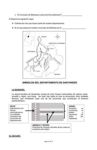 Página 8 de 15
 El municipio de Barbosa a qué provincia pertenece? ___________________
5-Observa el siguiente mapa:
 Colorea los ríos que hacen parte de nuestro departamento.
 El río que pasa por nuestro municipio de Barbosa es el :______________________
SIMBOLOS DEL DEPARTAMENTO DE SANTANDER.
LA BANDERA.
La actual bandera de Santander consta de cinco franjas horizontales de colores verde,
amarillo y negro, una franja de color rojo sobre la cual se encuentran ocho estrellas
blancas, que simbolizan cada una de las provincias que constituyen el territorio
santandereano.
EL ESCUDO.
VERDE:
Simboliza la
constancia, la
lealtad y
esperanza de
todos los
habitantes.
ROJO:
Representa a los
héroes
santandereanos.
Las estrellas
simbolizan las
provincias del
departamento.
AMARILO Y NEGRO:
Simboliza las riquezas naturales de las cuales es
acreedora esta región
 
