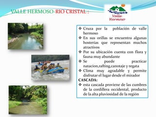 VALLE HERMOSO-RIO CRISTAL :
 Cruza por la población de valle
hermoso
 En sus orillas se encuentra algunas
hosterías que representan muchos
atractivos
 Por su ubicación cuenta con flora y
fauna muy abundante
 Se puede practicar
natacion,rafting,canotaje y regata
 Clima muy agradable y permite
disfrutar el lugar desde el mirador
CASCADA:
 esta cascada proviene de las cumbres
de la cordillera occidental, producto
de la alta pluviosidad de la región
 