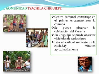 COMUNIDAD TSACHILA CHIGUILPE
Centro comunal constituye en
el primer encuentro con la
comuna
Se puede observar la
celebración del Kasama
En Chiguilpe se puede observar
viviendas de varios tipos
Esta ubicada al sur oeste de la
ciudad,15 minutos
aproximadamente
 