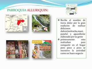 PARROQUIA ALLURIQUIN:
 Recibe el nombre de
tierra dulce por la gran
tradición de realizar
deliciosos
dulces(melcocha,maní,
panela) y aguardiente
elaborado por su gente
 primeramente esto
realizaban para
compartir en el hogar
pero poco a poco se
incentivo la actividad
como un buen negocio
 