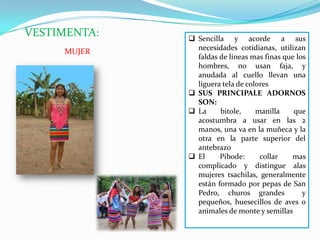 VESTIMENTA:  Sencilla y acorde a sus
necesidades cotidianas, utilizan
faldas de líneas mas finas que los
hombres, no usan faja, y
anudada al cuello llevan una
liguera tela de colores
 SUS PRINCIPALE ADORNOS
SON:
 La bitole, manilla que
acostumbra a usar en las 2
manos, una va en la muñeca y la
otra en la parte superior del
antebrazo
 El Pibode: collar mas
complicado y distingue alas
mujeres tsachilas, generalmente
están formado por pepas de San
Pedro, churos grandes y
pequeños, huesecillos de aves o
animales de monte y semillas
MUJER
 