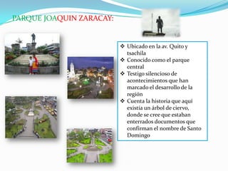 PARQUE JOAQUIN ZARACAY:
 Ubicado en la av. Quito y
tsachila
 Conocido como el parque
central
 Testigo silencioso de
acontecimientos que han
marcado el desarrollo de la
región
 Cuenta la historia que aquí
existía un árbol de ciervo,
donde se cree que estaban
enterrados documentos que
confirman el nombre de Santo
Domingo
 