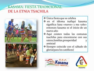 KASAMA: FIESTA TRADICIONAL
DE LA ETNIA TSACHILA
 Única fiesta que se celebra
 en el idioma tsafiqui kasama
significa: kasa »nuevo» y ma »año»
entonces kasama es el inicio de un
nuevo año
 Aquí existen todas las comunas
tsachilas para encontrarse con sus
raices,familias,prosperidad y
amistad
 Siempre coincide con el sábado de
gloria(para los católicos)
 