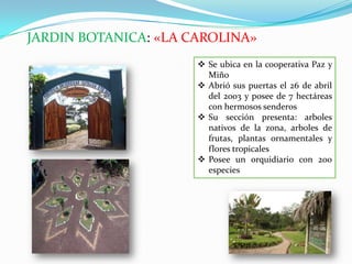 JARDIN BOTANICA: «LA CAROLINA»
 Se ubica en la cooperativa Paz y
Miño
 Abrió sus puertas el 26 de abril
del 2003 y posee de 7 hectáreas
con hermosos senderos
 Su sección presenta: arboles
nativos de la zona, arboles de
frutas, plantas ornamentales y
flores tropicales
 Posee un orquidiario con 200
especies
 