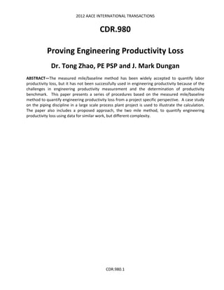 2012 AACE INTERNATIONAL TRANSACTIONS
CDR.980.1
CDR.980
Proving Engineering Productivity Loss
Dr. Tong Zhao, PE PSP and J. Mark Dungan
ABSTRACT—The measured mile/baseline method has been widely accepted to quantify labor
productivity loss, but it has not been successfully used in engineering productivity because of the
challenges in engineering productivity measurement and the determination of productivity
benchmark. This paper presents a series of procedures based on the measured mile/baseline
method to quantify engineering productivity loss from a project specific perspective. A case study
on the piping discipline in a large scale process plant project is used to illustrate the calculation.
The paper also includes a proposed approach, the two mile method, to quantify engineering
productivity loss using data for similar work, but different complexity.
 