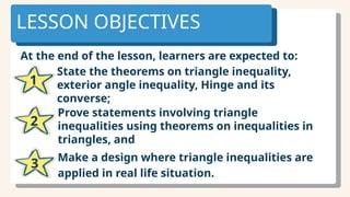 At the end of the lesson, learners are expected to:
LESSON OBJECTIVES
State the theorems on triangle inequality,
exterior angle inequality, Hinge and its
converse;
1
Prove statements involving triangle
inequalities using theorems on inequalities in
triangles, and
2
Make a design where triangle inequalities are
applied in real life situation.
3
 
