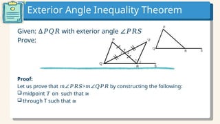 Exterior Angle Inequality Theorem
Given: with exterior angle
∆𝑃𝑄𝑅 ∠𝑃𝑅𝑆
Prove:
Proof:
Let us prove that > by constructing the following:
𝑚∠𝑃𝑅𝑆 𝑚∠𝑄𝑃𝑅
 midpoint on such that
𝑇 ≅
 through T such that ≅
 
