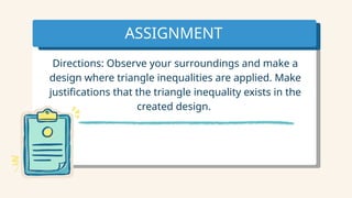 ASSIGNMENT
Directions: Observe your surroundings and make a
design where triangle inequalities are applied. Make
justifications that the triangle inequality exists in the
created design.
 