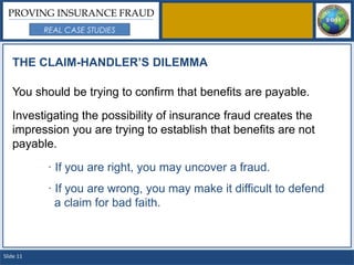 PROVING INSURANCE FRAUD
           REAL CASE STUDIES



   THE CLAIM-HANDLER’S DILEMMA

   You should be trying to confirm that benefits are payable.

   Investigating the possibility of insurance fraud creates the
   impression you are trying to establish that benefits are not
   payable.

           · If you are right, you may uncover a fraud.
           · If you are wrong, you may make it difficult to defend
             a claim for bad faith.



Slide 11
 