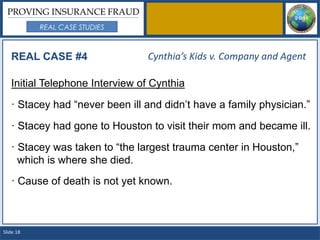 PROVING INSURANCE FRAUD
           REAL CASE STUDIES



   REAL CASE #4                 Cynthia’s Kids v. Company and Agent

   Initial Telephone Interview of Cynthia

   · Stacey had “never been ill and didn’t have a family physician.”

   · Stacey had gone to Houston to visit their mom and became ill.

   · Stacey was taken to “the largest trauma center in Houston,”
     which is where she died.
   · Cause of death is not yet known.



Slide 18
 