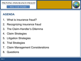 PROVING INSURANCE FRAUD
          REAL CASE STUDIES



   AGENDA

   1. What is insurance fraud?
   2. Recognizing insurance fraud
   3. The Claim-Handler’s Dilemma
   4. Claim Strategies
   5. Litigation Strategies
   6. Trial Strategies
   7. Claim Management Considerations
   8. Questions

Slide 2
 