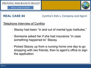 PROVING INSURANCE FRAUD
           REAL CASE STUDIES



   REAL CASE #4                   Cynthia’s Kids v. Company and Agent

   Telephone Interview of Cynthia

           · Stacey had been “in and out of mental type institutes.”

           · Someone asked her if she had insurance “in case
             something happened to” Stacey.

           · Picked Stacey up from a nursing home one day to go
             shopping with two friends, then to agent’s office to sign
             the application.


Slide 21
 