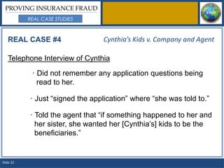 PROVING INSURANCE FRAUD
           REAL CASE STUDIES



   REAL CASE #4                  Cynthia’s Kids v. Company and Agent

   Telephone Interview of Cynthia

            · Did not remember any application questions being
              read to her.

           · Just “signed the application” where “she was told to.”

           · Told the agent that “if something happened to her and
             her sister, she wanted her [Cynthia’s] kids to be the
             beneficiaries.”


Slide 22
 