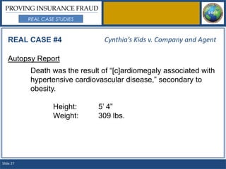 PROVING INSURANCE FRAUD
           REAL CASE STUDIES



   REAL CASE #4                  Cynthia’s Kids v. Company and Agent

   Autopsy Report
           Death was the result of “[c]ardiomegaly associated with
           hypertensive cardiovascular disease,” secondary to
           obesity.

                    Height:    5’ 4”
                    Weight:    309 lbs.




Slide 27
 
