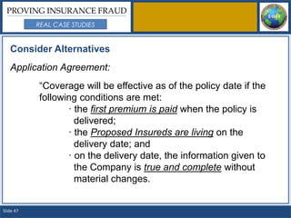PROVING INSURANCE FRAUD
           REAL CASE STUDIES


   Consider Alternatives
   Application Agreement:
           “Coverage will be effective as of the policy date if the
           following conditions are met:
                  · the first premium is paid when the policy is
                    delivered;
                  · the Proposed Insureds are living on the
                    delivery date; and
                  · on the delivery date, the information given to
                    the Company is true and complete without
                    material changes.


Slide 47
 
