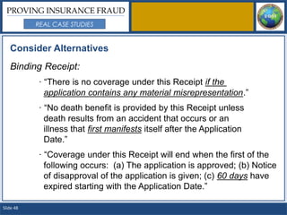PROVING INSURANCE FRAUD
           REAL CASE STUDIES


   Consider Alternatives
   Binding Receipt:
           · “There is no coverage under this Receipt if the
             application contains any material misrepresentation.”
           · “No death benefit is provided by this Receipt unless
             death results from an accident that occurs or an
             illness that first manifests itself after the Application
             Date.”
           · “Coverage under this Receipt will end when the first of the
             following occurs: (a) The application is approved; (b) Notice
             of disapproval of the application is given; (c) 60 days have
             expired starting with the Application Date.”

Slide 48
 