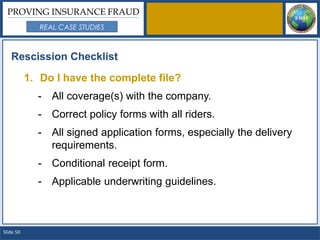 PROVING INSURANCE FRAUD
              REAL CASE STUDIES



   Rescission Checklist

           1. Do I have the complete file?
             - All coverage(s) with the company.
             - Correct policy forms with all riders.
             - All signed application forms, especially the delivery
               requirements.
             - Conditional receipt form.
             - Applicable underwriting guidelines.



Slide 50
 