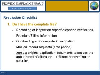 PROVING INSURANCE FRAUD
              REAL CASE STUDIES



   Rescission Checklist

           1. Do I have the complete file?
             - Recording of inspection report/telephone verification.
             - Premium/Billing information.
             - Outstanding or incomplete investigation.
             - Medical record requests (time period).
             - Inspect original application documents to assess the
               appearance of alteration – different handwriting or
               color ink.


Slide 51
 