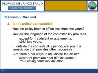 PROVING INSURANCE FRAUD
              REAL CASE STUDIES



   Rescission Checklist

           2. Is the policy contestable?
             · Has the policy been in effect less than two years?
             · Review the language of the contestability provision.
                    · except for fraudulent misstatements.
                    · strict two years.
              · If outside the contestability period, are you in a
                jurisdiction that provides other recourse?
              · Are there other ways to adjudicate the claim?
                   · Waiver of premium rider (life insurance)
                   · Pre-existing condition limitation

Slide 52
 