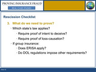 PROVING INSURANCE FRAUD
             REAL CASE STUDIES



   Rescission Checklist

           3. What do we need to prove?
             · Which state’s law applies?
                · Require proof of intent to deceive?
                · Require proof of loss-causation?
             · If group insurance:
                  · Does ERISA apply?
                  · Do DOL regulations impose other requirements?




Slide 53
 