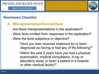 PROVING INSURANCE FRAUD
             REAL CASE STUDIES



   Rescission Checklist

           4. Misrepresentation/Concealment
            · Are there misrepresentations in the application?
            · Were facts omitted from responses in the application?
            · Were the facts subjective or objective?
                  “Have you ever received treatment for or been
                   diagnosed as having or had any of the following?”
                  “Within the past 5 years have you had a physical
                   examination, medical consultation, X-ray or
                   laboratory study, or been a patient in a hospital
                   or other medical facility?”
Slide 54
 