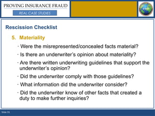 PROVING INSURANCE FRAUD
              REAL CASE STUDIES



   Rescission Checklist

           5. Materiality
             · Were the misrepresented/concealed facts material?
             · Is there an underwriter’s opinion about materiality?
             · Are there written underwriting guidelines that support the
               underwriter’s opinion?
             · Did the underwriter comply with those guidelines?
             · What information did the underwriter consider?
             · Did the underwriter know of other facts that created a
               duty to make further inquiries?

Slide 55
 