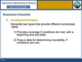 PROVING INSURANCE FRAUD
              REAL CASE STUDIES



   Rescission Checklist

           6. Conditional Receipts
             · Generally two types that provide different contractual
               rights:
                 1) Provides coverage if conditions are met, with a
                    beginning and end date;
                 2) Fixes a date for determining insurability, if
                    conditions are met.




Slide 56
 