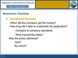 PROVING INSURANCE FRAUD
             REAL CASE STUDIES



   Rescission Checklist

           6. Conditional Receipts
             · When did the Company get the money?
             · How long did it take to underwrite the application?
                 · Compare to company standards
                 · What caused the delay?
            · Was the policy delivered?
                · How?
                · By whom?


Slide 57
 