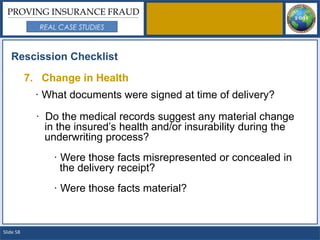PROVING INSURANCE FRAUD
             REAL CASE STUDIES



   Rescission Checklist

           7. Change in Health
             · What documents were signed at time of delivery?

             · Do the medical records suggest any material change
               in the insured’s health and/or insurability during the
               underwriting process?
                · Were those facts misrepresented or concealed in
                  the delivery receipt?
                · Were those facts material?


Slide 58
 