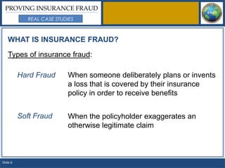 PROVING INSURANCE FRAUD
             REAL CASE STUDIES



   WHAT IS INSURANCE FRAUD?

   Types of insurance fraud:

          Hard Fraud       When someone deliberately plans or invents
                           a loss that is covered by their insurance
                           policy in order to receive benefits


          Soft Fraud       When the policyholder exaggerates an
                           otherwise legitimate claim



Slide 6
 