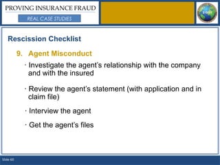 PROVING INSURANCE FRAUD
             REAL CASE STUDIES



   Rescission Checklist

           9. Agent Misconduct
            · Investigate the agent’s relationship with the company
              and with the insured

            · Review the agent’s statement (with application and in
              claim file)
             · Interview the agent
             · Get the agent’s files



Slide 60
 
